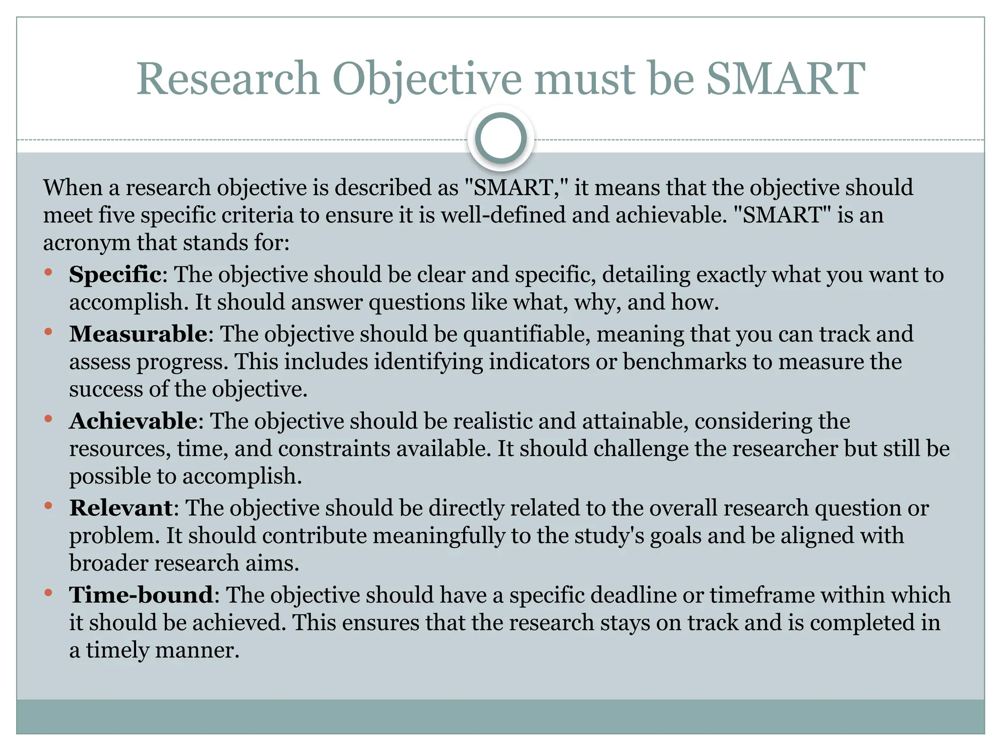 Research Objective must be SMART
When a research objective is described as "SMART," it means that the objective should
meet five specific criteria to ensure it is well-defined and achievable. "SMART" is an
acronym that stands for:
 Specific: The objective should be clear and specific, detailing exactly what you want to
accomplish. It should answer questions like what, why, and how.
 Measurable: The objective should be quantifiable, meaning that you can track and
assess progress. This includes identifying indicators or benchmarks to measure the
success of the objective.
 Achievable: The objective should be realistic and attainable, considering the
resources, time, and constraints available. It should challenge the researcher but still be
possible to accomplish.
 Relevant: The objective should be directly related to the overall research question or
problem. It should contribute meaningfully to the study's goals and be aligned with
broader research aims.
 Time-bound: The objective should have a specific deadline or timeframe within which
it should be achieved. This ensures that the research stays on track and is completed in
a timely manner.
 