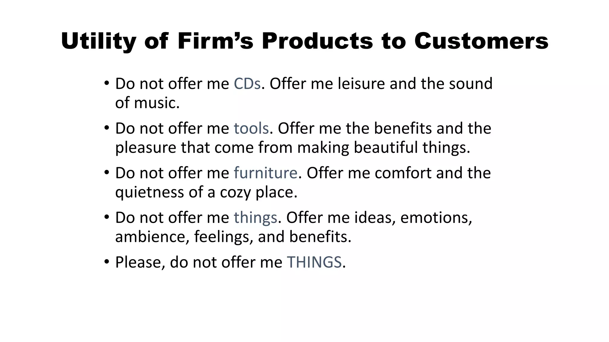 Utility of Firm’s Products to Customers
• Do not offer me CDs. Offer me leisure and the sound
of music.
• Do not offer me tools. Offer me the benefits and the
pleasure that come from making beautiful things.
• Do not offer me furniture. Offer me comfort and the
quietness of a cozy place.
• Do not offer me things. Offer me ideas, emotions,
ambience, feelings, and benefits.
• Please, do not offer me THINGS.
 