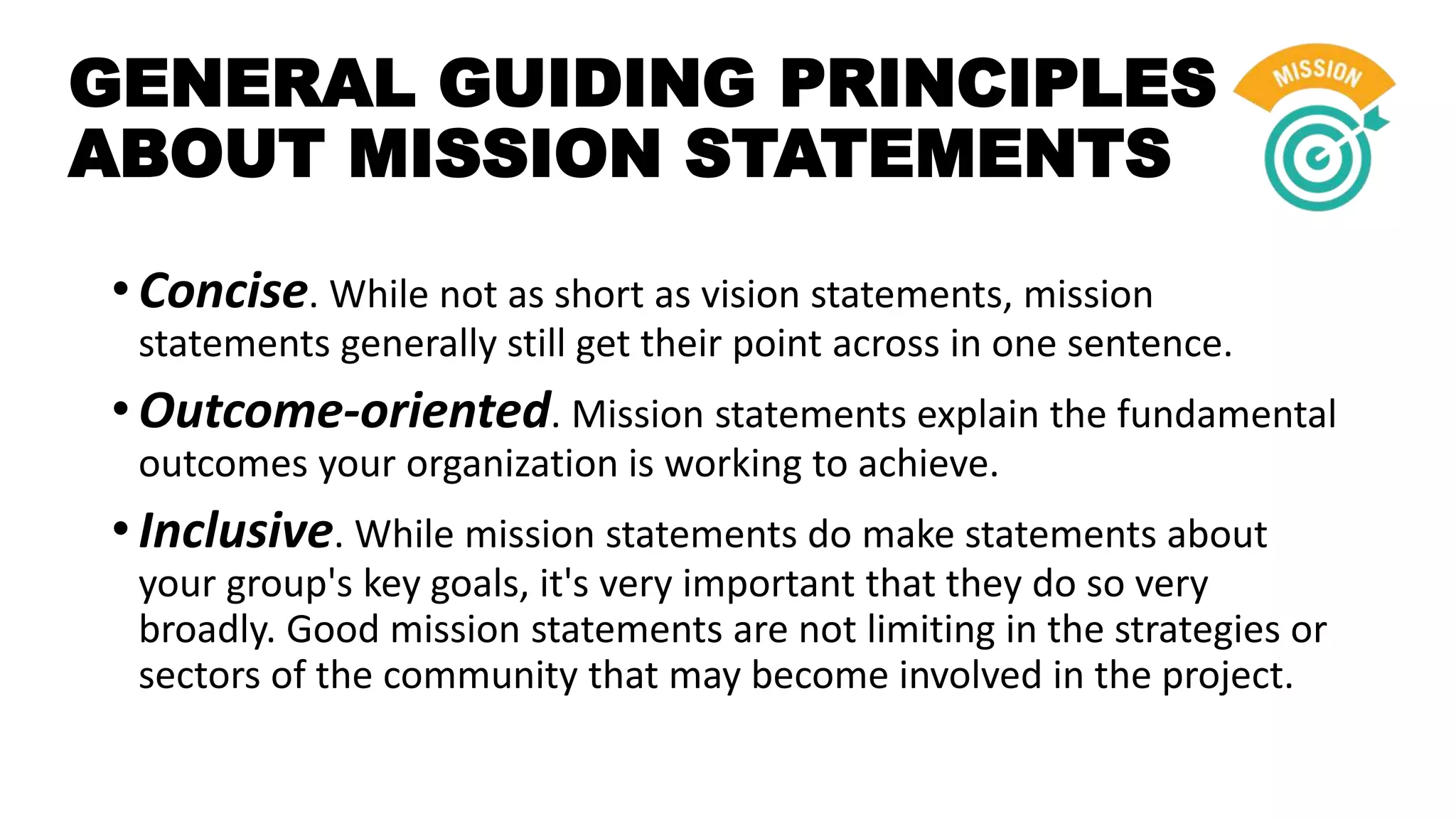 GENERAL GUIDING PRINCIPLES
ABOUT MISSION STATEMENTS
• Concise. While not as short as vision statements, mission
statements generally still get their point across in one sentence.
• Outcome-oriented. Mission statements explain the fundamental
outcomes your organization is working to achieve.
• Inclusive. While mission statements do make statements about
your group's key goals, it's very important that they do so very
broadly. Good mission statements are not limiting in the strategies or
sectors of the community that may become involved in the project.
 