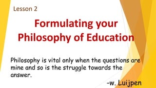 Formulating your
Philosophy of Education
Lesson 2
Philosophy is vital only when the questions are
mine and so is the struggle towards the
answer.
-w. Luijpen
 