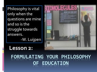 FORMULATING YOUR PHILOSOPHY
OF EDUCATION
Lesson 2:
Philosophy is vital
only when the
questions are mine
and so is the
struggle towards
answers.
-W. Luijpen
 