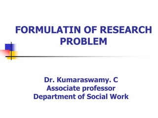 FORMULATIN OF RESEARCH
PROBLEM
Dr. Kumaraswamy. C
Associate professor
Department of Social Work
 