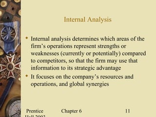 Prentice Chapter 6 11
Internal Analysis
 Internal analysis determines which areas of the
firm’s operations represent strengths or
weaknesses (currently or potentially) compared
to competitors, so that the firm may use that
information to its strategic advantage
 It focuses on the company’s resources and
operations, and global synergies
 