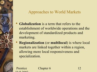 Prentice Chapter 6 12
Approaches to World Markets
 Globalization is a term that refers to the
establishment of worldwide operations and the
development of standardized products and
marketing.
 Regionalization (or multilocal) is where local
markets are linked together within a region,
allowing more local responsiveness and
specialization.
 