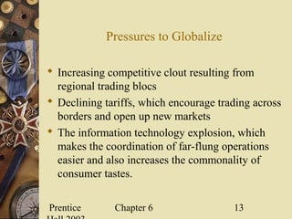 Prentice Chapter 6 13
Pressures to Globalize
 Increasing competitive clout resulting from
regional trading blocs
 Declining tariffs, which encourage trading across
borders and open up new markets
 The information technology explosion, which
makes the coordination of far-flung operations
easier and also increases the commonality of
consumer tastes.
 
