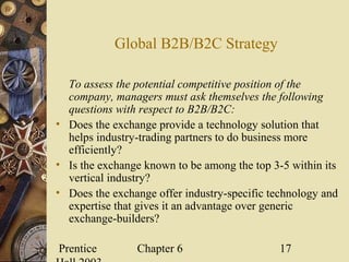 Prentice Chapter 6 17
Global B2B/B2C Strategy
To assess the potential competitive position of the
company, managers must ask themselves the following
questions with respect to B2B/B2C:
• Does the exchange provide a technology solution that
helps industry-trading partners to do business more
efficiently?
• Is the exchange known to be among the top 3-5 within its
vertical industry?
• Does the exchange offer industry-specific technology and
expertise that gives it an advantage over generic
exchange-builders?
 