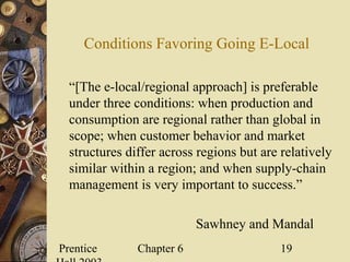 Prentice Chapter 6 19
Conditions Favoring Going E-Local
“[The e-local/regional approach] is preferable
under three conditions: when production and
consumption are regional rather than global in
scope; when customer behavior and market
structures differ across regions but are relatively
similar within a region; and when supply-chain
management is very important to success.”
Sawhney and Mandal
 
