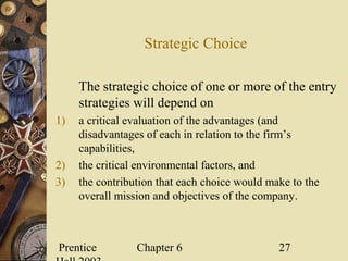Prentice Chapter 6 27
Strategic Choice
The strategic choice of one or more of the entry
strategies will depend on
1) a critical evaluation of the advantages (and
disadvantages of each in relation to the firm’s
capabilities,
2) the critical environmental factors, and
3) the contribution that each choice would make to the
overall mission and objectives of the company.
 