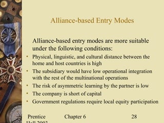 Prentice Chapter 6 28
Alliance-based Entry Modes
Alliance-based entry modes are more suitable
under the following conditions:
• Physical, linguistic, and cultural distance between the
home and host countries is high
• The subsidiary would have low operational integration
with the rest of the multinational operations
• The risk of asymmetric learning by the partner is low
• The company is short of capital
• Government regulations require local equity participation
 