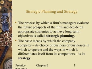 Prentice Chapter 6 3
Strategic Planning and Strategy
 The process by which a firm’s managers evaluate
the future prospects of the firm and decide on
appropriate strategies to achieve long-term
objectives is called strategic planning.
 The basic means by which the company
competes – its choice of business or businesses in
which to operate and the ways in which it
differentiates itself from its competitors – is its
strategy.
 