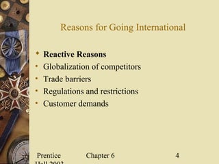 Prentice Chapter 6 4
Reasons for Going International
 Reactive Reasons
• Globalization of competitors
• Trade barriers
• Regulations and restrictions
• Customer demands
 
