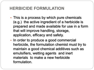 HERBICIDE FORMULATION
• This is a process by which pure chemicals
(e.g.) the active ingredient of a herbicide is
prepared and made available for use in a form
that will improve handling, storage,
application, efficacy and safety.
• In order to produce a good commercial
herbicide, the formulation chemist must try to
maintain a good chemical additives such as
emulsifiers, wetting agents and inert
materials to make a new herbicide
formulation.
 