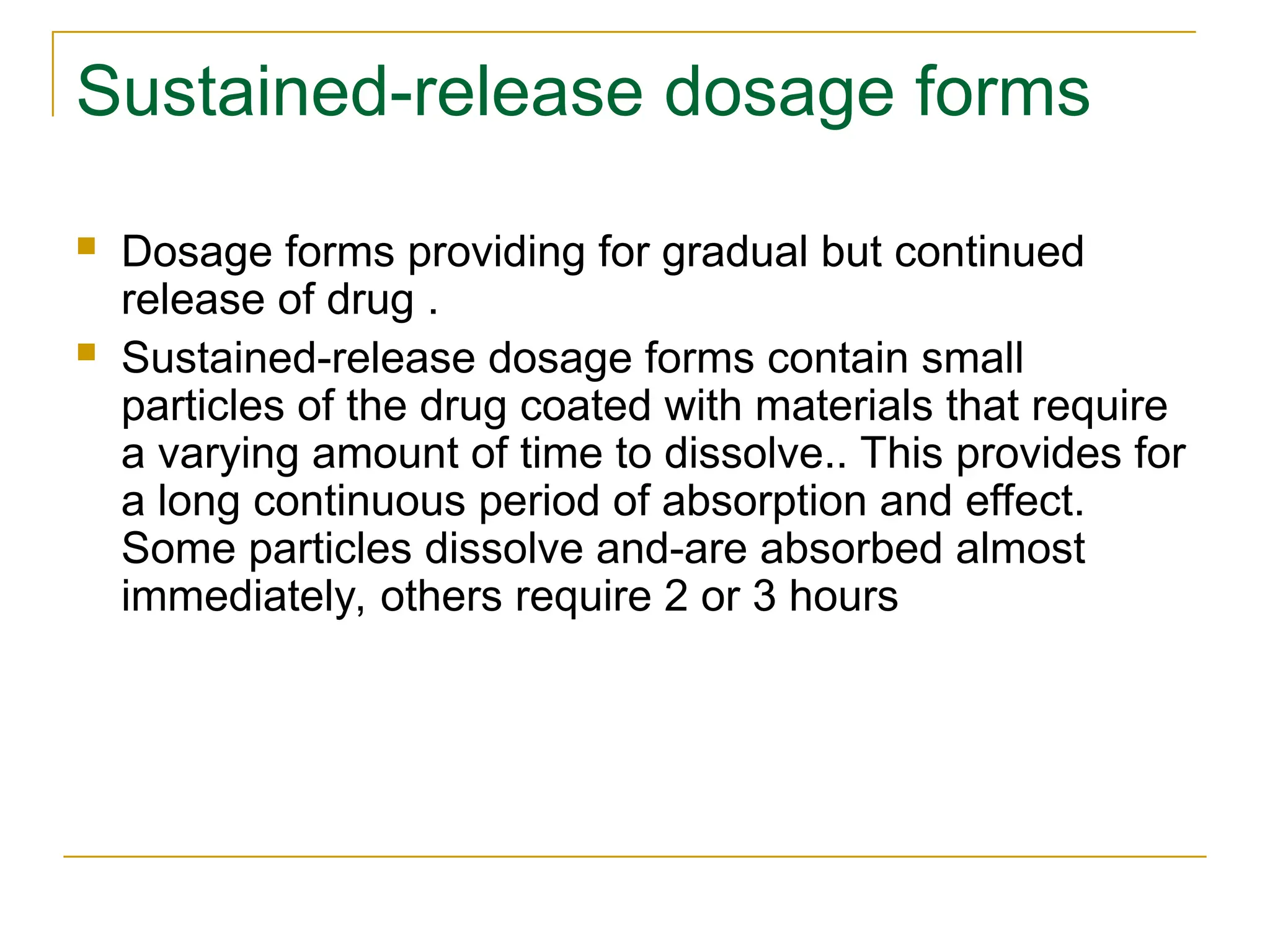 Sustained-release dosage forms
 Dosage forms providing for gradual but continued
release of drug .
 Sustained-release dosage forms contain small
particles of the drug coated with materials that require
a varying amount of time to dissolve.. This provides for
a long continuous period of absorption and effect.
Some particles dissolve and-are absorbed almost
immediately, others require 2 or 3 hours
 