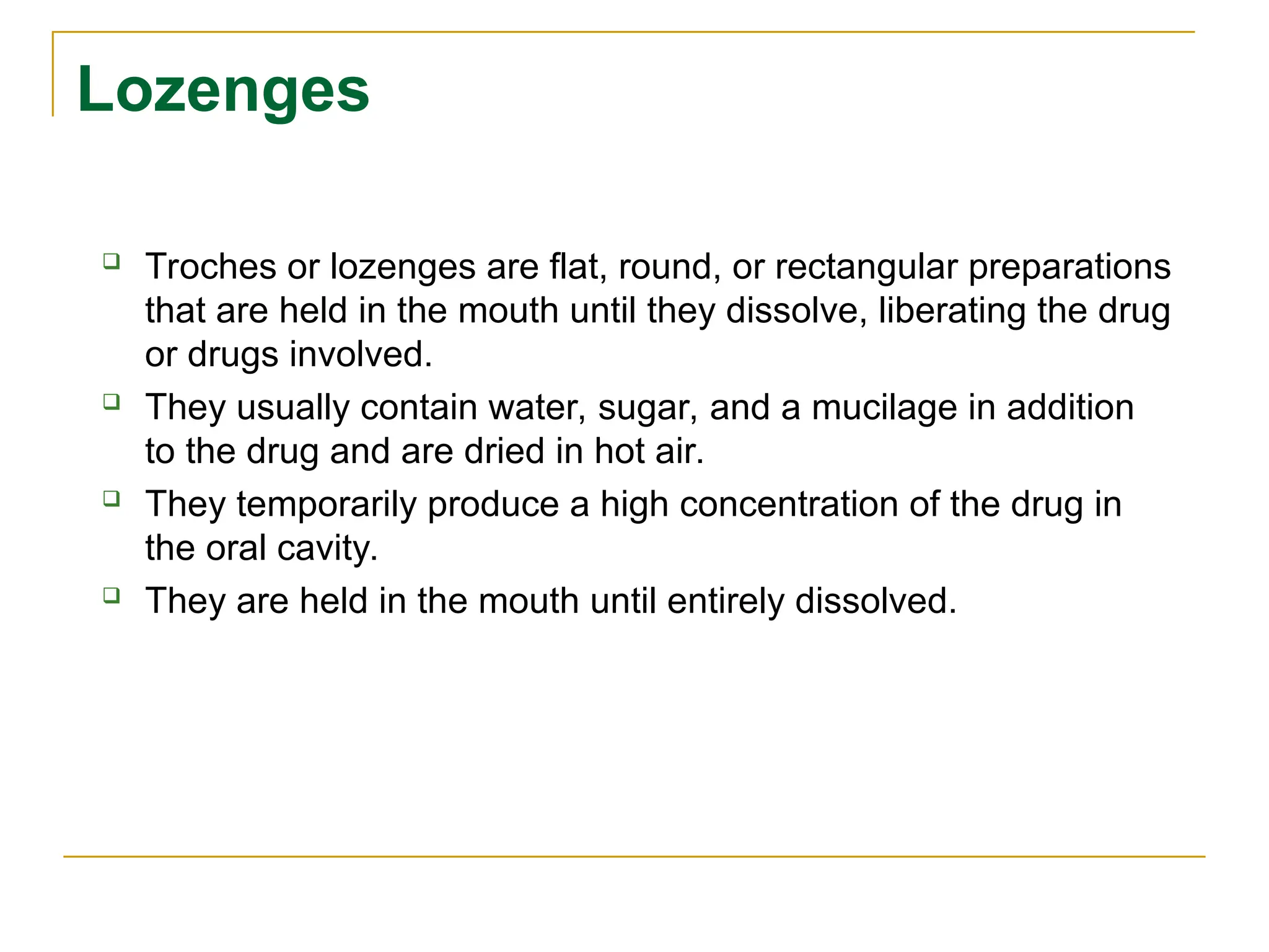Lozenges
 Troches or lozenges are flat, round, or rectangular preparations
that are held in the mouth until they dissolve, liberating the drug
or drugs involved.
 They usually contain water, sugar, and a mucilage in addition
to the drug and are dried in hot air.
 They temporarily produce a high concentration of the drug in
the oral cavity.
 They are held in the mouth until entirely dissolved.
 
