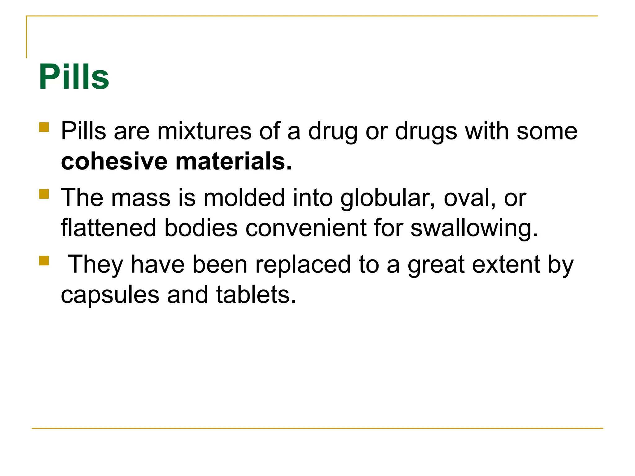 Pills
 Pills are mixtures of a drug or drugs with some
cohesive materials.
 The mass is molded into globular, oval, or
flattened bodies convenient for swallowing.
 They have been replaced to a great extent by
capsules and tablets.
 