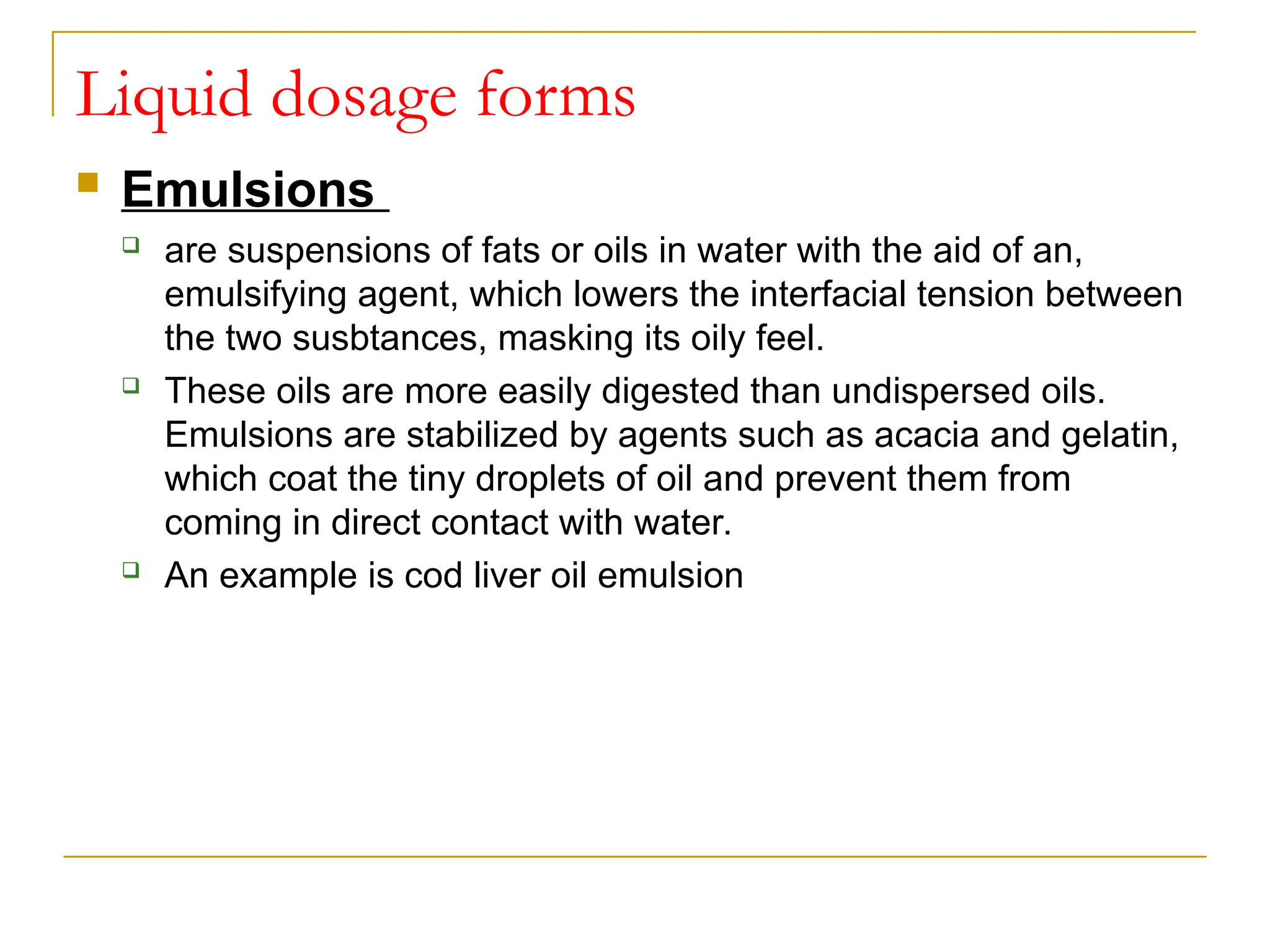 Liquid dosage forms
 Emulsions
 are suspensions of fats or oils in water with the aid of an,
emulsifying agent, which lowers the interfacial tension between
the two susbtances, masking its oily feel.
 These oils are more easily digested than undispersed oils.
Emulsions are stabilized by agents such as acacia and gelatin,
which coat the tiny droplets of oil and prevent them from
coming in direct contact with water.
 An example is cod liver oil emulsion
 