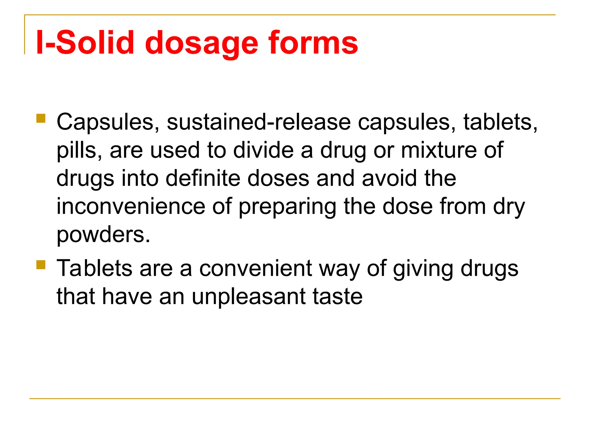 I-Solid dosage forms
 Capsules, sustained-release capsules, tablets,
pills, are used to divide a drug or mixture of
drugs into definite doses and avoid the
inconvenience of preparing the dose from dry
powders.
 Tablets are a convenient way of giving drugs
that have an unpleasant taste
 