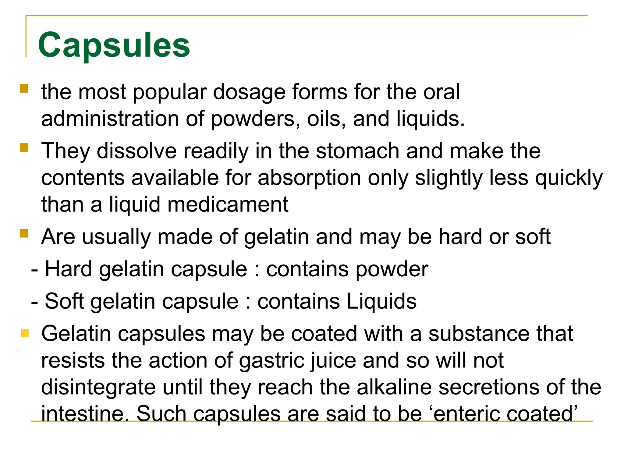 Capsules
 the most popular dosage forms for the oral
administration of powders, oils, and liquids.
 They dissolve readily in the stomach and make the
contents available for absorption only slightly less quickly
than a liquid medicament
 Are usually made of gelatin and may be hard or soft
- Hard gelatin capsule : contains powder
- Soft gelatin capsule : contains Liquids
Gelatin capsules may be coated with a substance that
resists the action of gastric juice and so will not
disintegrate until they reach the alkaline secretions of the
intestine. Such capsules are said to be ‘enteric coated’
 