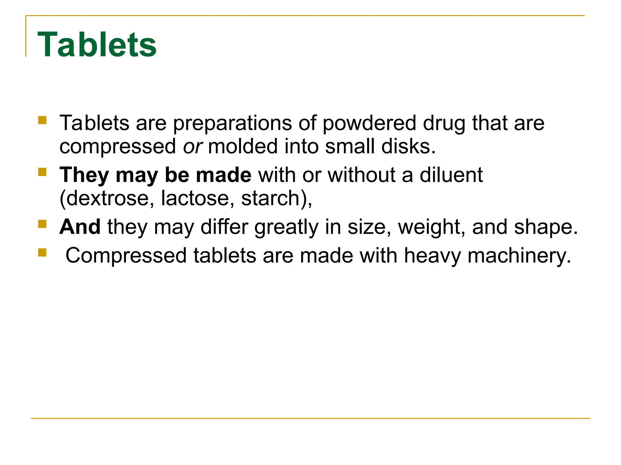 Tablets
 Tablets are preparations of powdered drug that are
compressed or molded into small disks.
 They may be made with or without a diluent
(dextrose, lactose, starch),
 And they may differ greatly in size, weight, and shape.
 Compressed tablets are made with heavy machinery.
 