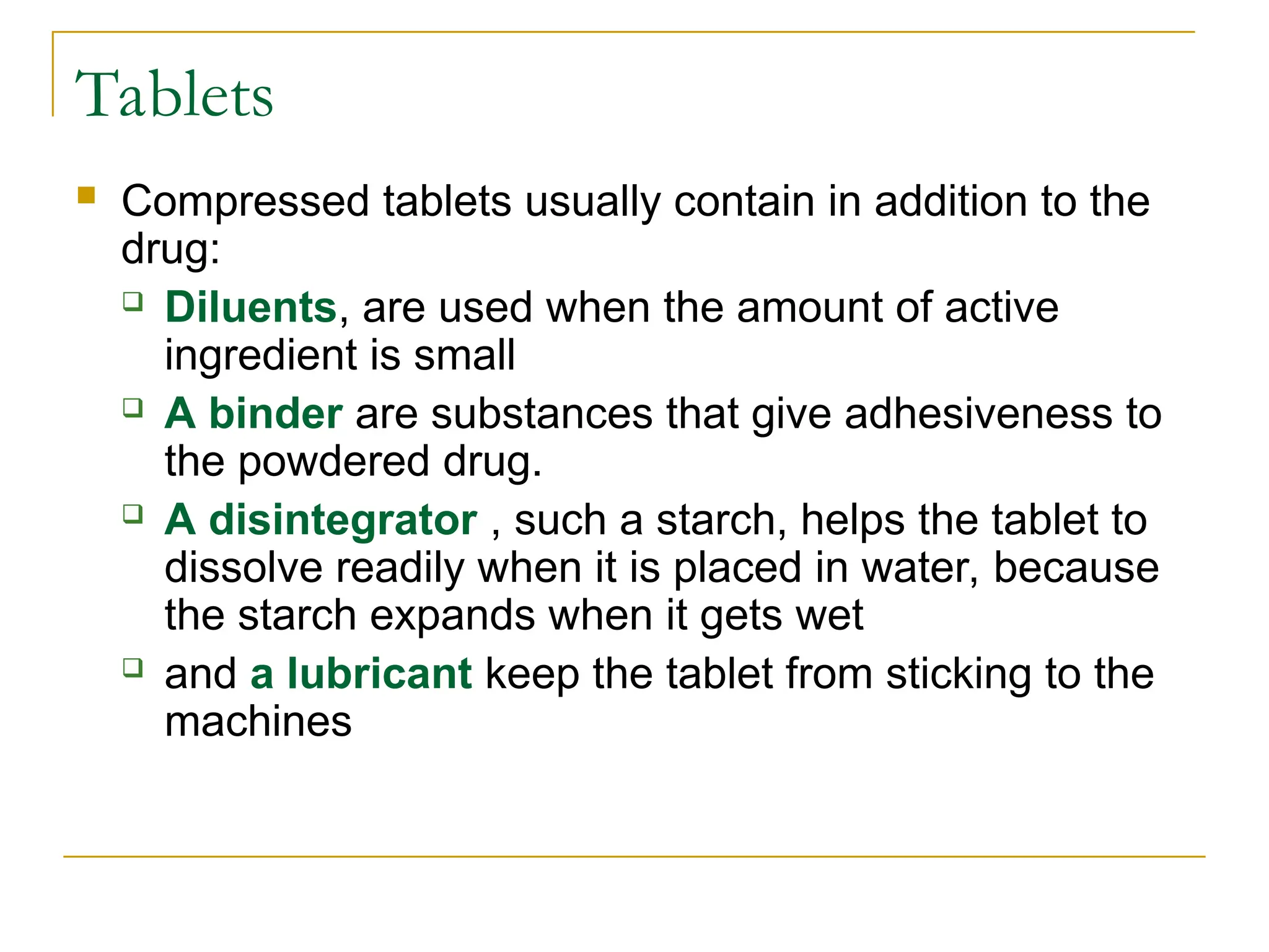 Tablets
 Compressed tablets usually contain in addition to the
drug:
 Diluents, are used when the amount of active
ingredient is small
 A binder are substances that give adhesiveness to
the powdered drug.
 A disintegrator , such a starch, helps the tablet to
dissolve readily when it is placed in water, because
the starch expands when it gets wet
 and a lubricant keep the tablet from sticking to the
machines
 