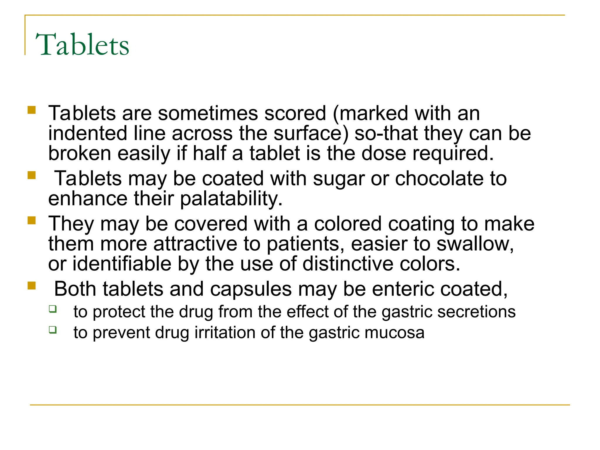 Tablets
 Tablets are sometimes scored (marked with an
indented line across the surface) so-that they can be
broken easily if half a tablet is the dose required.
 Tablets may be coated with sugar or chocolate to
enhance their palatability.
 They may be covered with a colored coating to make
them more attractive to patients, easier to swallow,
or identifiable by the use of distinctive colors.
 Both tablets and capsules may be enteric coated,
 to protect the drug from the effect of the gastric secretions
 to prevent drug irritation of the gastric mucosa
 