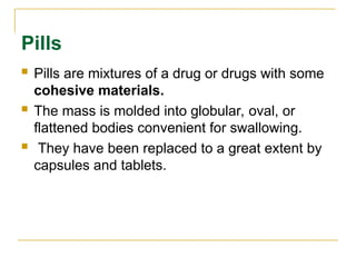 Pills
 Pills are mixtures of a drug or drugs with some
cohesive materials.
 The mass is molded into globular, oval, or
flattened bodies convenient for swallowing.
 They have been replaced to a great extent by
capsules and tablets.
 
