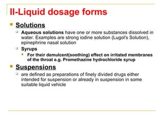 II-Liquid dosage forms
 Solutions
 Aqueous solutions have one or more substances dissolved in
water. Examples are strong iodine solution (Lugol's Solution),
epinephrine nasal solution
 Syrups
 For their demulcent(soothing) effect on irritated membranes
of the throat e.g. Promethazine hydrochloride syrup
 Suspensions
 are defined as preparations of finely divided drugs either
intended for suspension or already in suspension in some
suitable liquid vehicle
 
