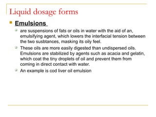 Liquid dosage forms
 Emulsions
 are suspensions of fats or oils in water with the aid of an,
emulsifying agent, which lowers the interfacial tension between
the two susbtances, masking its oily feel.
 These oils are more easily digested than undispersed oils.
Emulsions are stabilized by agents such as acacia and gelatin,
which coat the tiny droplets of oil and prevent them from
coming in direct contact with water.
 An example is cod liver oil emulsion
 