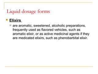  Elixirs
 are aromatic, sweetened, alcoholic preparations,
frequently used as flavored vehicles, such as
aromatic elixir, or as active medicinal agents if they
are medicated elixirs, such as phenobarbital elixir.
Liquid dosage forms
 