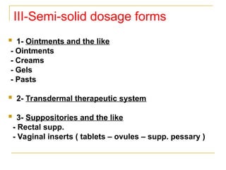III-Semi-solid dosage forms
 1- Ointments and the like
- Ointments
- Creams
- Gels
- Pasts
 2- Transdermal therapeutic system
 3- Suppositories and the like
- Rectal supp.
- Vaginal inserts ( tablets – ovules – supp. pessary )
 