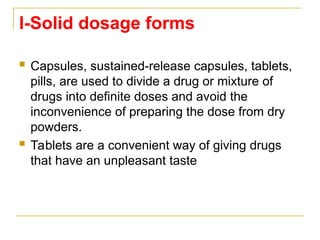 I-Solid dosage forms
 Capsules, sustained-release capsules, tablets,
pills, are used to divide a drug or mixture of
drugs into definite doses and avoid the
inconvenience of preparing the dose from dry
powders.
 Tablets are a convenient way of giving drugs
that have an unpleasant taste
 