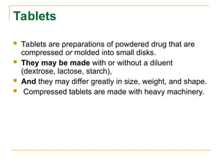 Tablets
 Tablets are preparations of powdered drug that are
compressed or molded into small disks.
 They may be made with or without a diluent
(dextrose, lactose, starch),
 And they may differ greatly in size, weight, and shape.
 Compressed tablets are made with heavy machinery.
 