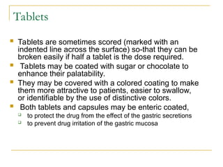 Tablets
 Tablets are sometimes scored (marked with an
indented line across the surface) so-that they can be
broken easily if half a tablet is the dose required.
 Tablets may be coated with sugar or chocolate to
enhance their palatability.
 They may be covered with a colored coating to make
them more attractive to patients, easier to swallow,
or identifiable by the use of distinctive colors.
 Both tablets and capsules may be enteric coated,
 to protect the drug from the effect of the gastric secretions
 to prevent drug irritation of the gastric mucosa
 