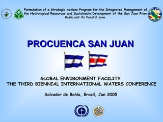 Formulation of a Strategic Actions Program for the Integrated Management of 
the Hydrological Resources and Sustainable Development of the San Juan River 
Basin and its Coastal zone 
PPRROOCCUUEENNCCAA SSAANN JJUUAANN 
GLOBAL ENVIRONMENT FACILITY 
THE THIRD BIENNIAL INTERNATIONAL WATERS CONFERENCE 
Salvador de Bahía, Brasil, Jun 2005 
 