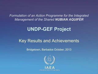Formulation of an Action Programme for the Integrated
Management of the Shared NUBIAN AQUIFER

UNDP-GEF Project
Key Results and Achievements
Bridgetown, Barbados October, 2013

IAEA
International Atomic Energy Agency

 