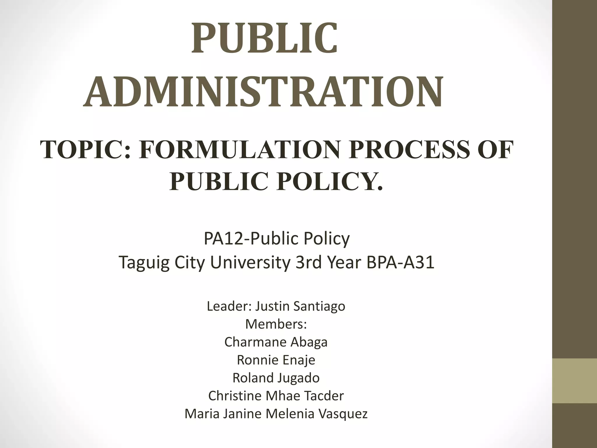 PUBLIC
ADMINISTRATION
TOPIC: FORMULATION PROCESS OF
PUBLIC POLICY.
PA12-Public Policy
Taguig City University 3rd Year BPA-A31
Leader: Justin Santiago
Members:
Charmane Abaga
Ronnie Enaje
Roland Jugado
Christine Mhae Tacder
Maria Janine Melenia Vasquez
 