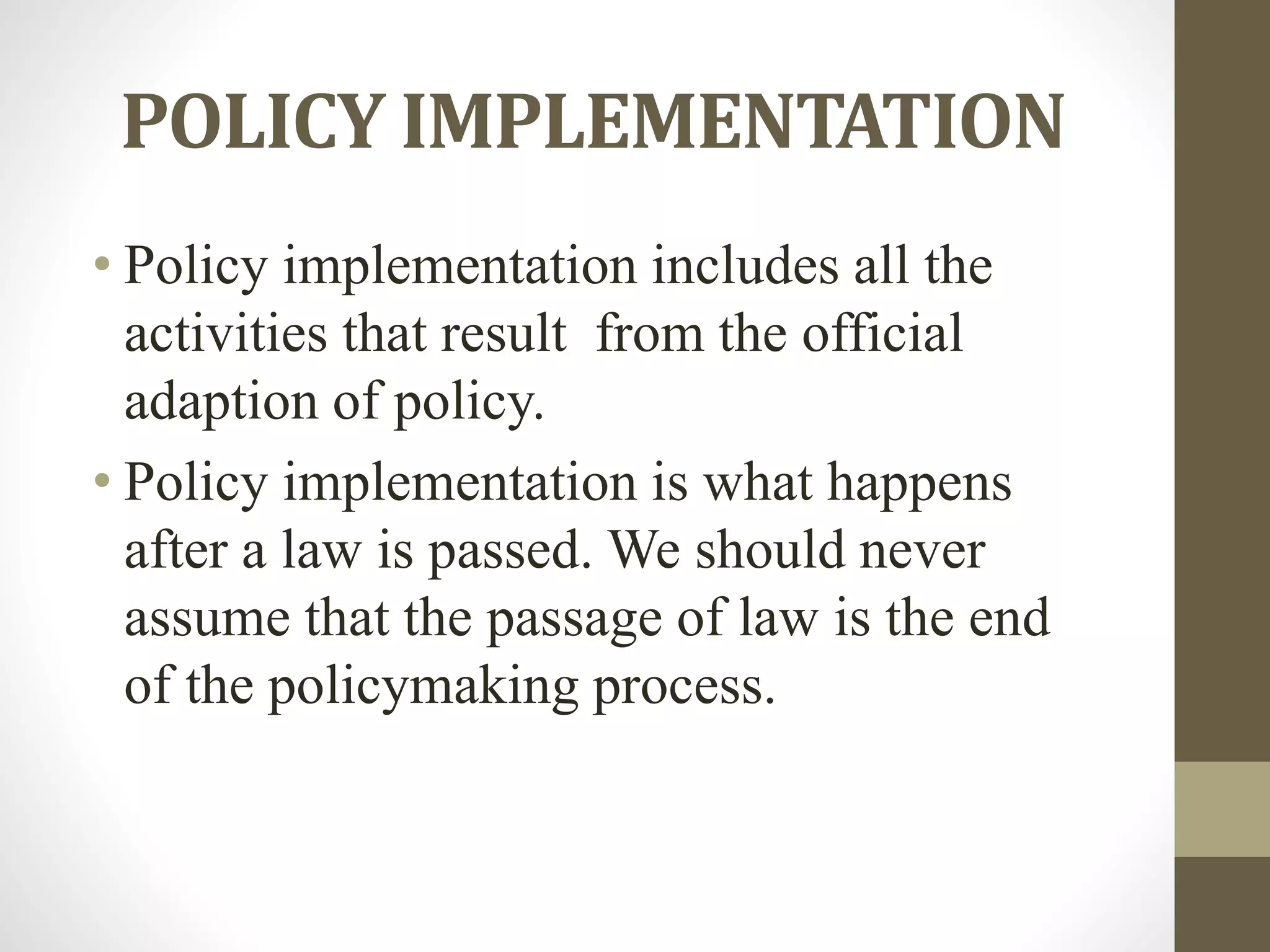 POLICY IMPLEMENTATION
• Policy implementation includes all the
activities that result from the official
adaption of policy.
• Policy implementation is what happens
after a law is passed. We should never
assume that the passage of law is the end
of the policymaking process.
 