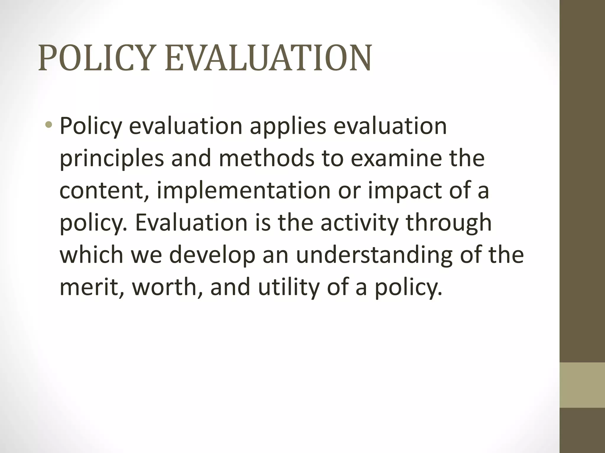 POLICY EVALUATION
• Policy evaluation applies evaluation
principles and methods to examine the
content, implementation or impact of a
policy. Evaluation is the activity through
which we develop an understanding of the
merit, worth, and utility of a policy.
 