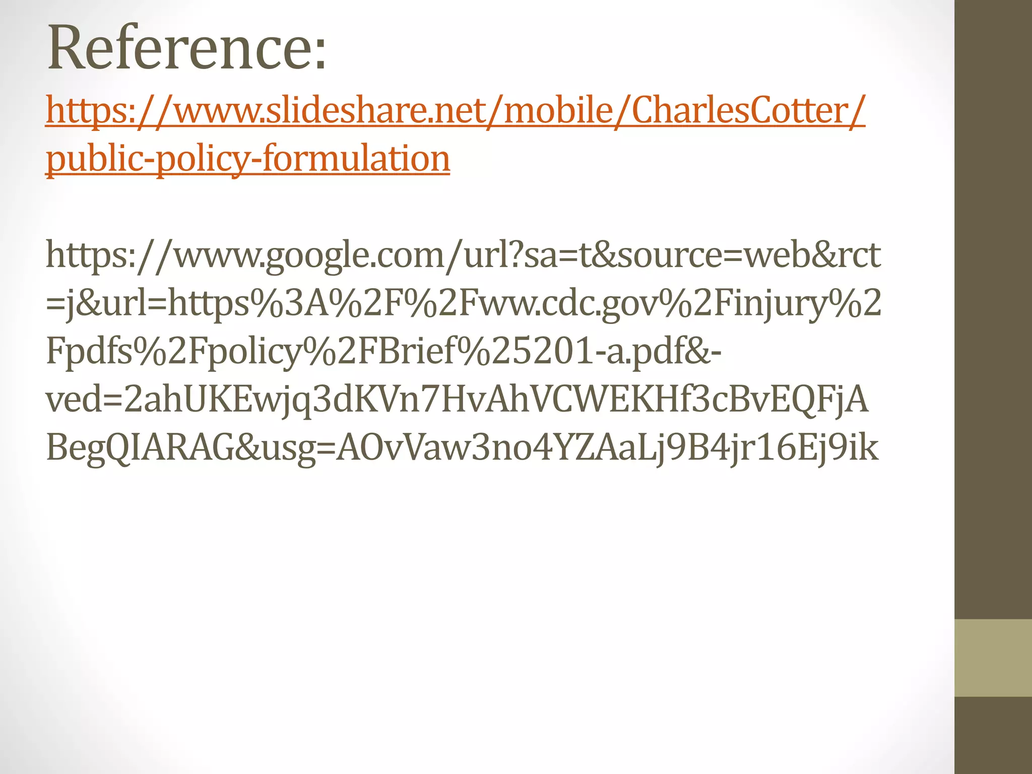 Reference:
https://www.slideshare.net/mobile/CharlesCotter/
public-policy-formulation
https://www.google.com/url?sa=t&source=web&rct
=j&url=https%3A%2F%2Fww.cdc.gov%2Finjury%2
Fpdfs%2Fpolicy%2FBrief%25201-a.pdf&-
ved=2ahUKEwjq3dKVn7HvAhVCWEKHf3cBvEQFjA
BegQIARAG&usg=AOvVaw3no4YZAaLj9B4jr16Ej9ik
 