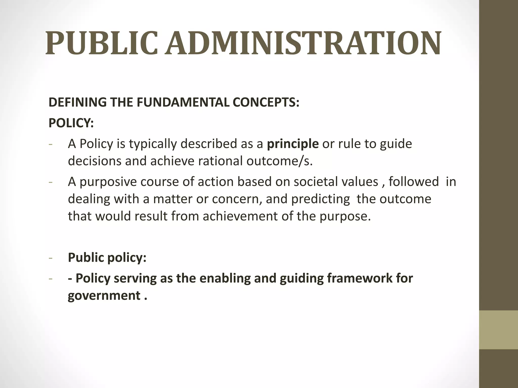 PUBLIC ADMINISTRATION
DEFINING THE FUNDAMENTAL CONCEPTS:
POLICY:
- A Policy is typically described as a principle or rule to guide
decisions and achieve rational outcome/s.
- A purposive course of action based on societal values , followed in
dealing with a matter or concern, and predicting the outcome
that would result from achievement of the purpose.
- Public policy:
- - Policy serving as the enabling and guiding framework for
government .
 