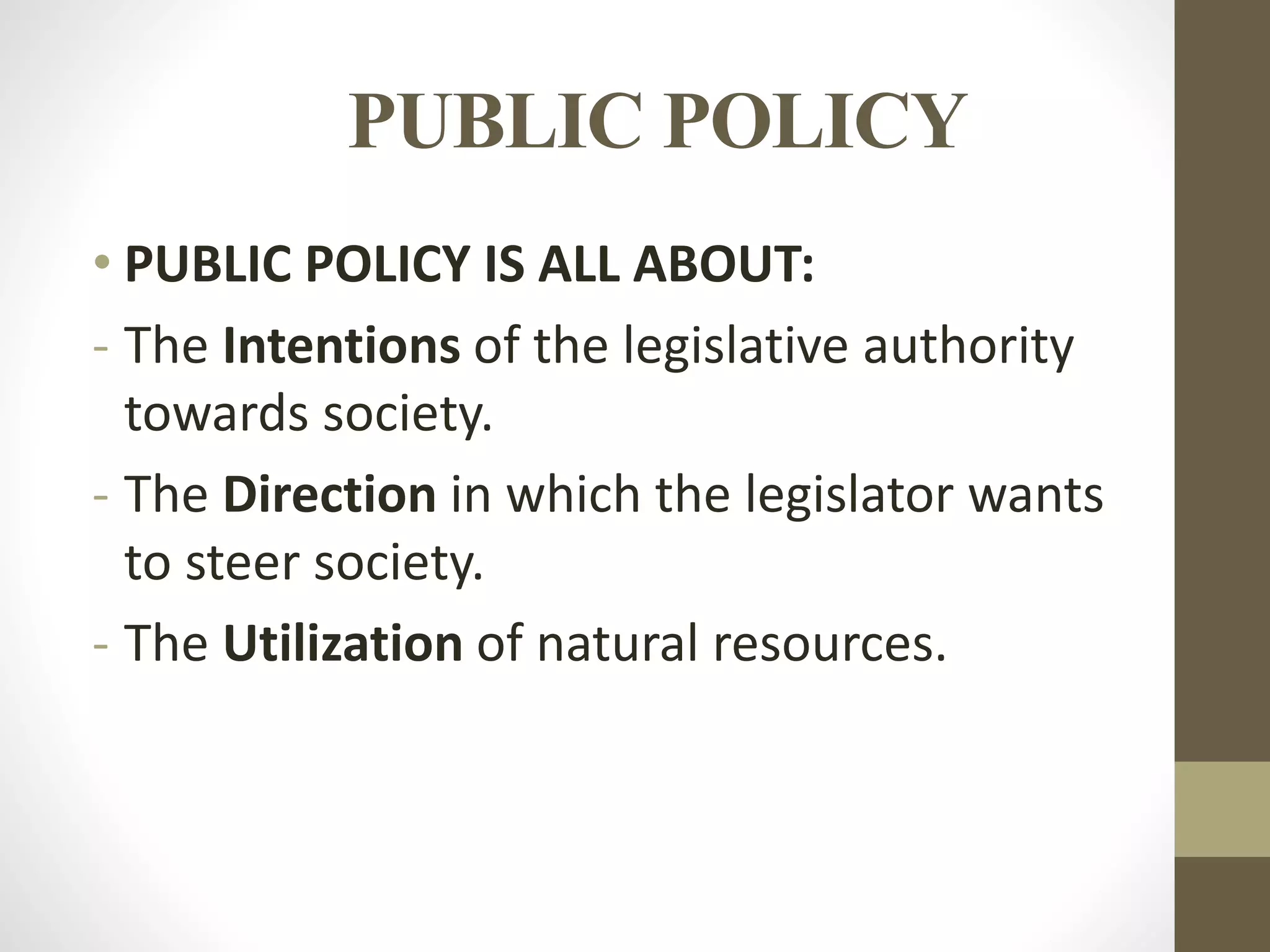 PUBLIC POLICY
• PUBLIC POLICY IS ALL ABOUT:
- The Intentions of the legislative authority
towards society.
- The Direction in which the legislator wants
to steer society.
- The Utilization of natural resources.
 