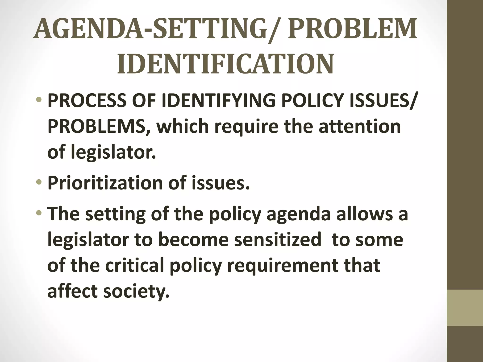 AGENDA-SETTING/ PROBLEM
IDENTIFICATION
• PROCESS OF IDENTIFYING POLICY ISSUES/
PROBLEMS, which require the attention
of legislator.
• Prioritization of issues.
• The setting of the policy agenda allows a
legislator to become sensitized to some
of the critical policy requirement that
affect society.
 
