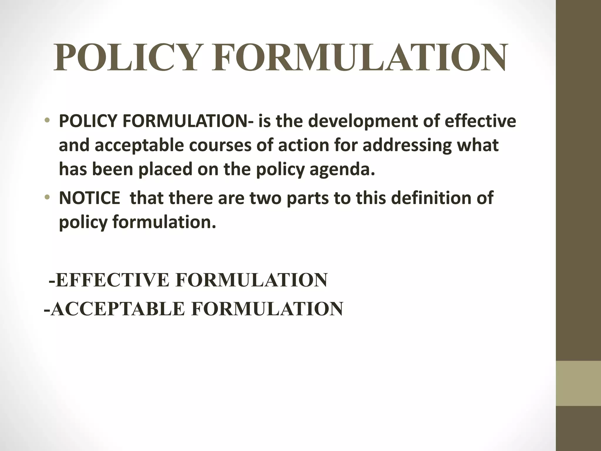 POLICY FORMULATION
• POLICY FORMULATION- is the development of effective
and acceptable courses of action for addressing what
has been placed on the policy agenda.
• NOTICE that there are two parts to this definition of
policy formulation.
-EFFECTIVE FORMULATION
-ACCEPTABLE FORMULATION
 