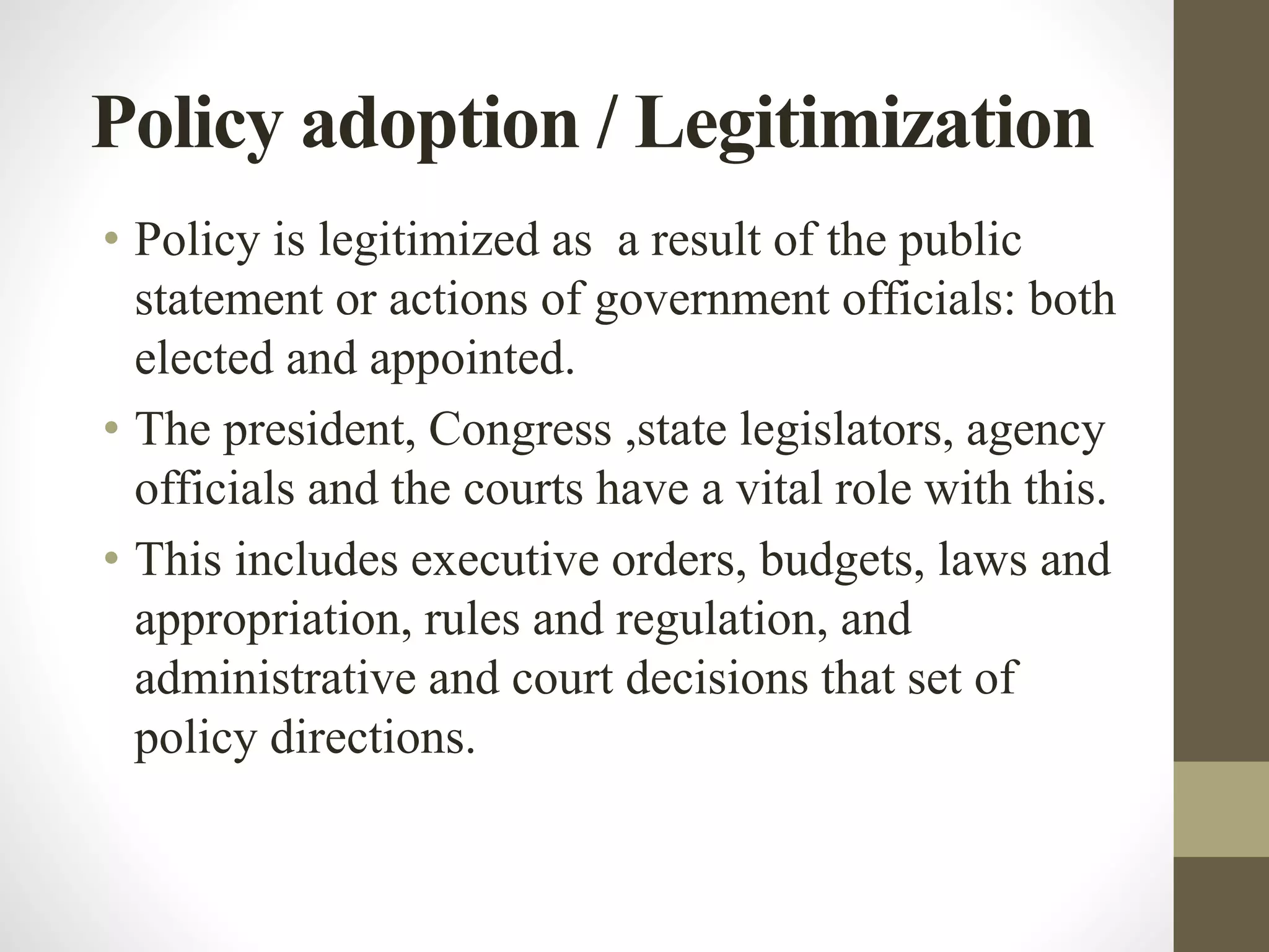 Policy adoption / Legitimization
• Policy is legitimized as a result of the public
statement or actions of government officials: both
elected and appointed.
• The president, Congress ,state legislators, agency
officials and the courts have a vital role with this.
• This includes executive orders, budgets, laws and
appropriation, rules and regulation, and
administrative and court decisions that set of
policy directions.
 