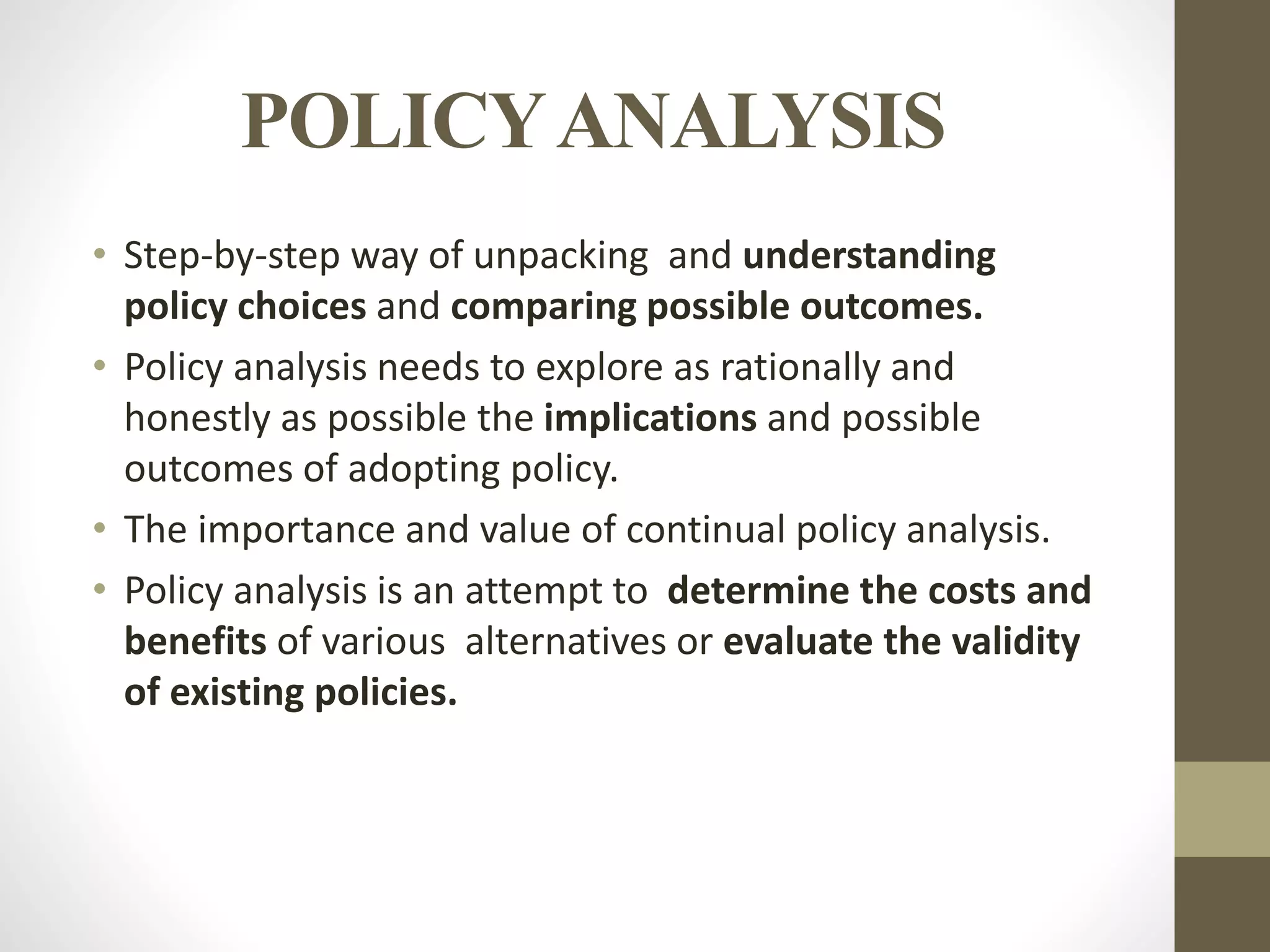 POLICYANALYSIS
• Step-by-step way of unpacking and understanding
policy choices and comparing possible outcomes.
• Policy analysis needs to explore as rationally and
honestly as possible the implications and possible
outcomes of adopting policy.
• The importance and value of continual policy analysis.
• Policy analysis is an attempt to determine the costs and
benefits of various alternatives or evaluate the validity
of existing policies.
 