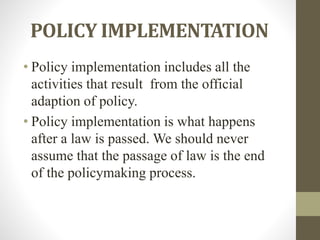 POLICY IMPLEMENTATION
• Policy implementation includes all the
activities that result from the official
adaption of policy.
• Policy implementation is what happens
after a law is passed. We should never
assume that the passage of law is the end
of the policymaking process.
 
