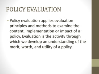 POLICY EVALUATION
• Policy evaluation applies evaluation
principles and methods to examine the
content, implementation or impact of a
policy. Evaluation is the activity through
which we develop an understanding of the
merit, worth, and utility of a policy.
 