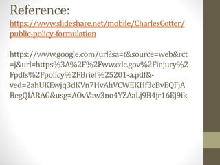 Reference:
https://www.slideshare.net/mobile/CharlesCotter/
public-policy-formulation
https://www.google.com/url?sa=t&source=web&rct
=j&url=https%3A%2F%2Fww.cdc.gov%2Finjury%2
Fpdfs%2Fpolicy%2FBrief%25201-a.pdf&-
ved=2ahUKEwjq3dKVn7HvAhVCWEKHf3cBvEQFjA
BegQIARAG&usg=AOvVaw3no4YZAaLj9B4jr16Ej9ik
 
