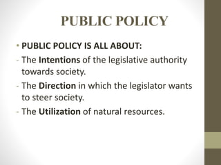 PUBLIC POLICY
• PUBLIC POLICY IS ALL ABOUT:
- The Intentions of the legislative authority
towards society.
- The Direction in which the legislator wants
to steer society.
- The Utilization of natural resources.
 