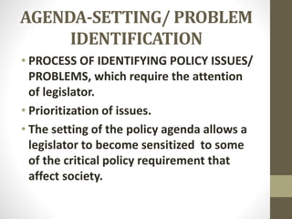 AGENDA-SETTING/ PROBLEM
IDENTIFICATION
• PROCESS OF IDENTIFYING POLICY ISSUES/
PROBLEMS, which require the attention
of legislator.
• Prioritization of issues.
• The setting of the policy agenda allows a
legislator to become sensitized to some
of the critical policy requirement that
affect society.
 